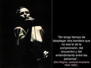 “ No   tengo tiempo de desplegar otra bandera que no sea la de la comprensión, del encuentro y del entendimiento entre las personas”.   (Elis Regina, cantante brasileña 1945-1982).  