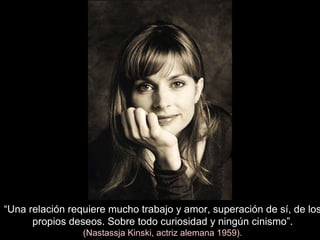 “ Una relación requiere mucho trabajo y amor, superación de sí, de los propios deseos. Sobre todo curiosidad y ningún cinismo”. (Nastassja Kinski, actriz alemana 1959). 