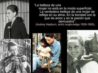 “ La belleza de una  mujer no está en la moda superficial.  La verdadera belleza de una mujer se refleja en su alma. En la bondad con la que da amor y en la pasión que demuestra”. (Audrey Hepburn, actriz anglo-belga 1929-1993). 