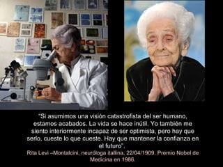 “ Si asumimos una visión catastrofista del ser humano, estamos acabados. La vida se hace inútil. Yo también me siento interiormente incapaz de ser optimista, pero hay que serlo, cueste lo que cueste. Hay que mantener la confianza en el futuro”.  Rita Levi –Montalcini, neuróloga itallina, 22/04/1909. Premio Nobel de Medicina en 1986. 