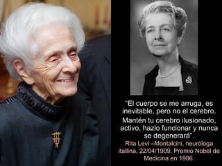 “ El cuerpo se me arruga, es inevitable, pero no el cerebro. Mantén tu cerebro ilusionado, activo, hazlo funcionar y nunca se degenerará”. Rita Levi –Montalcini, neuróloga itallina, 22/04/1909. Premio Nobel de Medicina en 1986. 