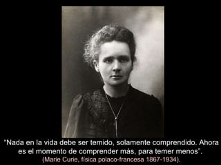 “ Nada en la vida debe ser temido, solamente comprendido. Ahora es el momento de comprender más, para temer menos”.   (Marie Curie, física polaco-francesa 1867-1934). 