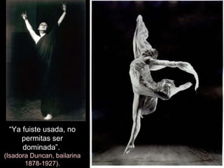 “ Ya fuiste usada, no permitas ser dominada”.  (Isadora Duncan, bailarina 1878-1927). 