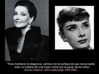 “ Para mantener la elegancia, camina con la certeza de que nunca estás sola. La belleza de una mujer crece con el pasar de los años.” (Audrey Hepburn, actriz anglo-belga 1929-1993). 
