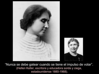 “ Nunca se debe gatear cuando se tiene el impulso de volar”.  (Hellen Keller, escritora y educadora sorda y ciega,  estadounidense 1880-1968). 