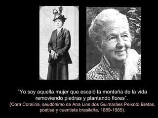 ” Yo soy aquella mujer que escaló la montaña de la vida removiendo piedras y plantando flores”.   ( Cora Coralina, seudónimo de Ana Lins dos Guimarães Peixoto Bretas, poetisa y cuentista brasileña, 1889-1985). 