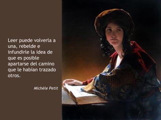 Leer puede volverla a
una, rebelde e
infundirle la idea de
que es posible
apartarse del camino
que le habían trazado
otros.

           Michèle Petit
 