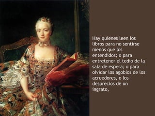 Hay quienes leen los
libros para no sentirse
menos que los
entendidos; o para
entretener el tedio de la
sala de espera; o para
olvidar los agobios de los
acreedores, o los
desprecios de un
ingrato,
 