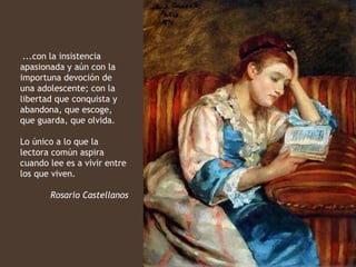 ...con la insistencia
apasionada y aún con la
importuna devoción de
una adolescente; con la
libertad que conquista y
abandona, que escoge,
que guarda, que olvida.

Lo único a lo que la
lectora común aspira
cuando lee es a vivir entre
los que viven.

       Rosario Castellanos
 