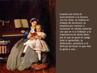 Cuando una inicia el
acercamiento a la lectura
con las niñas, se realiza un
trabajo de escultura; se
empieza por conocer y
reconocer el valioso material
con que se va a trabajar y la
importancia de dicha labor,
por lo que se pone en juego
todo lo aprendido, la
dedicación, paciencia y el
disfrute de hacer lo que más
le gusta a una...
 