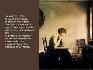 Las mujeres reales,
no las de la literatura,
no podían ser escritoras,
científicas o sobresalir de
alguna manera, porque a las
mujeres se les encerraba con
llave,
les pegaban, les elegían el
marido y las zarandeaban...
apenas sabían leer,
apenas escribir y eran
propiedad de su marido.
 