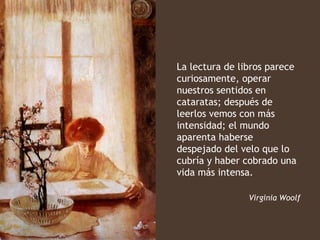 La lectura de libros parece
curiosamente, operar
nuestros sentidos en
cataratas; después de
leerlos vemos con más
intensidad; el mundo
aparenta haberse
despejado del velo que lo
cubría y haber cobrado una
vida más intensa.

                Virginia Woolf
 