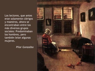 Los lectores, que antes
eran solamente clérigos
y maestros, ahora se
encontraban entre los
más diversos grupos
sociales: Predominaban
los hombres, pero
también leían algunas
mujeres.

         Pilar Gonzalbo
 