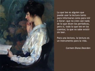 La que lee es alguien que
puede usar la lectura tanto
para informarse como para reír
o llorar; que no cree casi nada
de lo que dicen los periódicos,
pero sí, todo lo que lee en los
cuentos; la que no sabe existir
sin leer.

Para una lectora, la lectura es
un instrumento para la vida.


        Carmen Diana Dearden
 