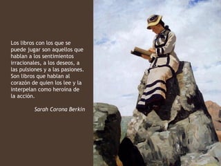 Los libros con los que se
puede jugar son aquellos que
hablan a los sentimientos
irracionales, a los deseos, a
las pulsiones y a las pasiones.
Son libros que hablan al
corazón de quien los lee y la
interpelan como heroína de
la acción.

         Sarah Corona Berkin
 