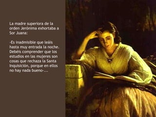 La madre superiora de la
orden Jerónima exhortaba a
Sor Juana:

-Es inadmisible que leáis
hasta muy entrada la noche.
Debéis comprender que los
estudios en las mujeres son
cosas que rechaza la Santa
Inquisición, porque en ellos
no hay nada bueno-...
 