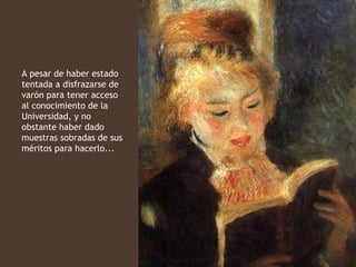 A pesar de haber estado
tentada a disfrazarse de
varón para tener acceso
al conocimiento de la
Universidad, y no
obstante haber dado
muestras sobradas de sus
méritos para hacerlo...
 