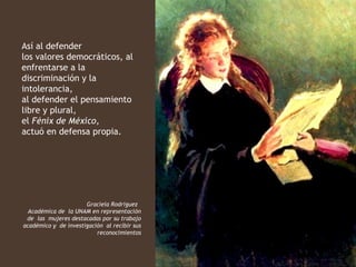 Así al defender
los valores democráticos, al
enfrentarse a la
discriminación y la
intolerancia,
al defender el pensamiento
libre y plural,
el Fénix de México,
actuó en defensa propia.




                      Graciela Rodríguez
  Académica de la UNAM en representación
 de las mujeres destacadas por su trabajo
académico y de investigación al recibir sus
                          reconocimientos
 