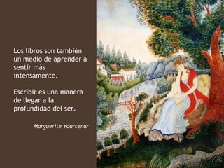 Los libros son también
un medio de aprender a
sentir más
intensamente.

Escribir es una manera
de llegar a la
profundidad del ser.

      Marguerite Yourcenar
 