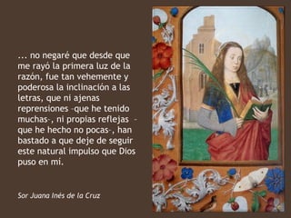 ... no negaré que desde que
me rayó la primera luz de la
razón, fue tan vehemente y
poderosa la inclinación a las
letras, que ni ajenas
reprensiones –que he tenido
muchas–, ni propias reflejas –
que he hecho no pocas–, han
bastado a que deje de seguir
este natural impulso que Dios
puso en mí.


Sor Juana Inés de la Cruz
 
