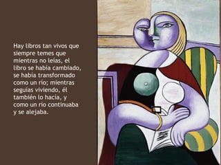 Hay libros tan vivos que
siempre temes que
mientras no leías, el
libro se había cambiado,
se había transformado
como un río; mientras
seguías viviendo, él
también lo hacía, y
como un río continuaba
y se alejaba.
 