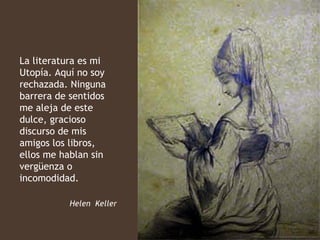 La literatura es mi
Utopía. Aquí no soy
rechazada. Ninguna
barrera de sentidos
me aleja de este
dulce, gracioso
discurso de mis
amigos los libros,
ellos me hablan sin
vergüenza o
incomodidad.

           Helen Keller
 