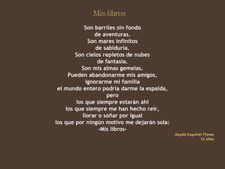 Son barriles sin fondo
                de aventuras.
              Son mares infinitos
                 de sabiduría.
        Son cielos repletos de nubes
                  de fantasía.
          Son mis almas gemelas.
     Pueden abandonarme mis amigos,
             ignorarme mi familia
 el mundo entero podría darme la espalda,
                      pero
        los que siempre estarán ahí
    los que siempre me han hecho reír,
           llorar o soñar por igual
los que por ningún motivo me dejarán sola:
                  -Mis libros-
                                             Xaydé Esquivel Flores
                                                          12 años
 