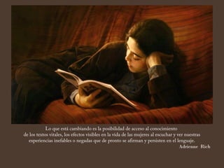Lo que está cambiando es la posibilidad de acceso al conocimiento
de los textos vitales, los efectos visibles en la vida de las mujeres al escuchar y ver nuestras
  experiencias inefables o negadas que de pronto se afirman y persisten en el lenguaje.
                                                                                     Adrienne Rich
 