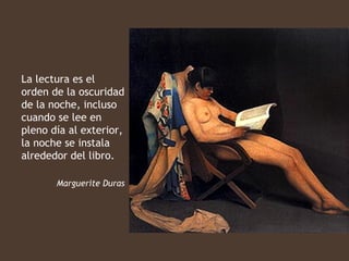 La lectura es el
orden de la oscuridad
de la noche, incluso
cuando se lee en
pleno día al exterior,
la noche se instala
alrededor del libro.

       Marguerite Duras
 
