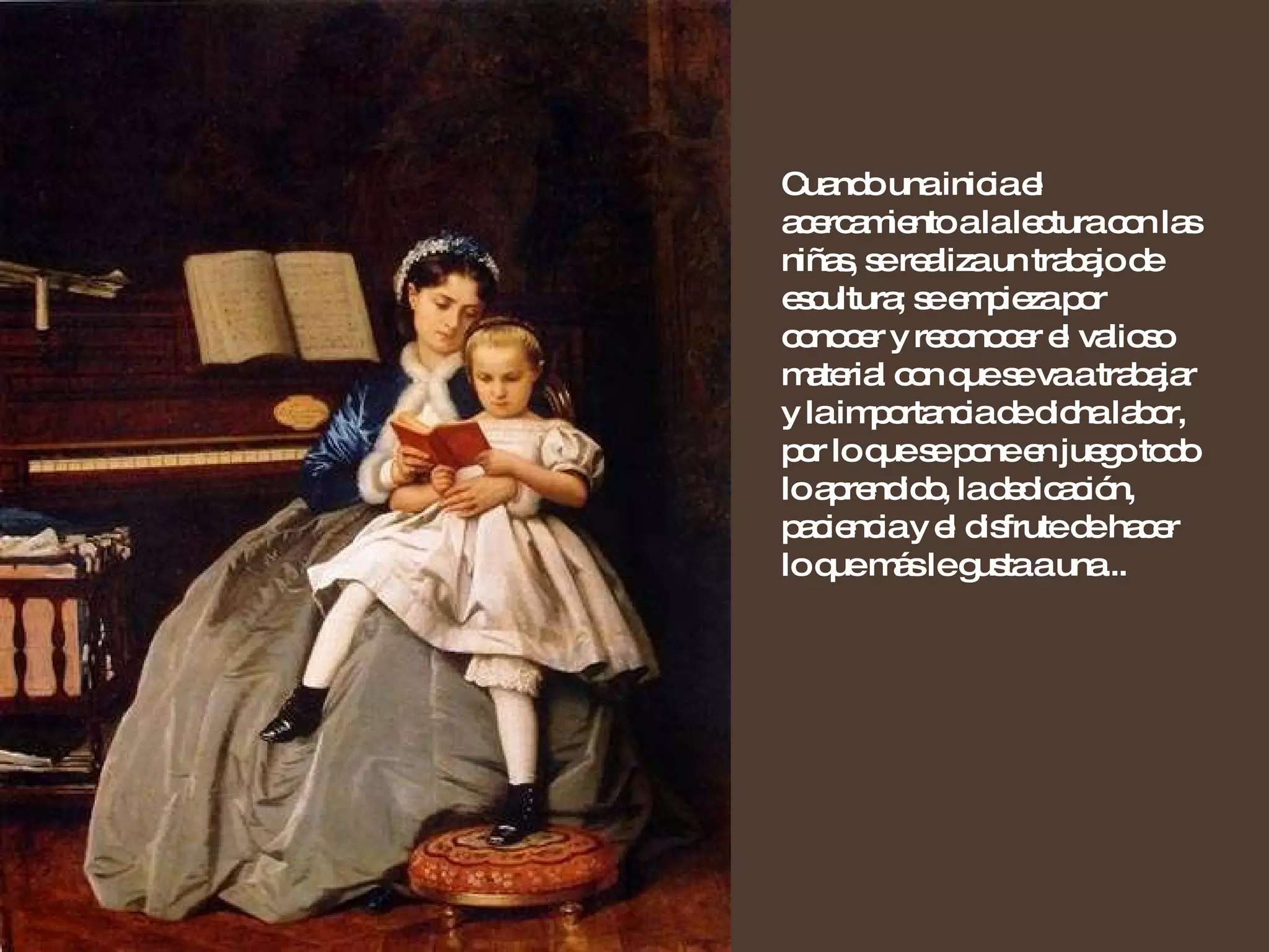 Cuando una inicia el acercamiento a la lectura con las niñas, se realiza un trabajo de escultura; se empieza por conocer y reconocer el valioso material con que se va a trabajar y la importancia de dicha labor, por lo que se pone en juego todo lo aprendido, la dedicación, paciencia y el disfrute de hacer lo que más le gusta a una... 