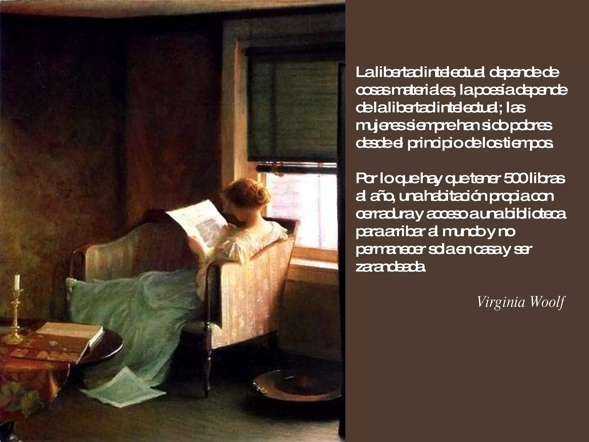 La libertad intelectual depende de cosas materiales, la poesía depende de la libertad intelectual; las mujeres siempre han sido pobres desde el principio de los tiempos. Por lo que hay que tener 500 libras al año, una habitación propia con cerradura y acceso a una biblioteca para arribar al mundo y no permanecer sola en casa y ser zarandeada. Virginia Woolf 