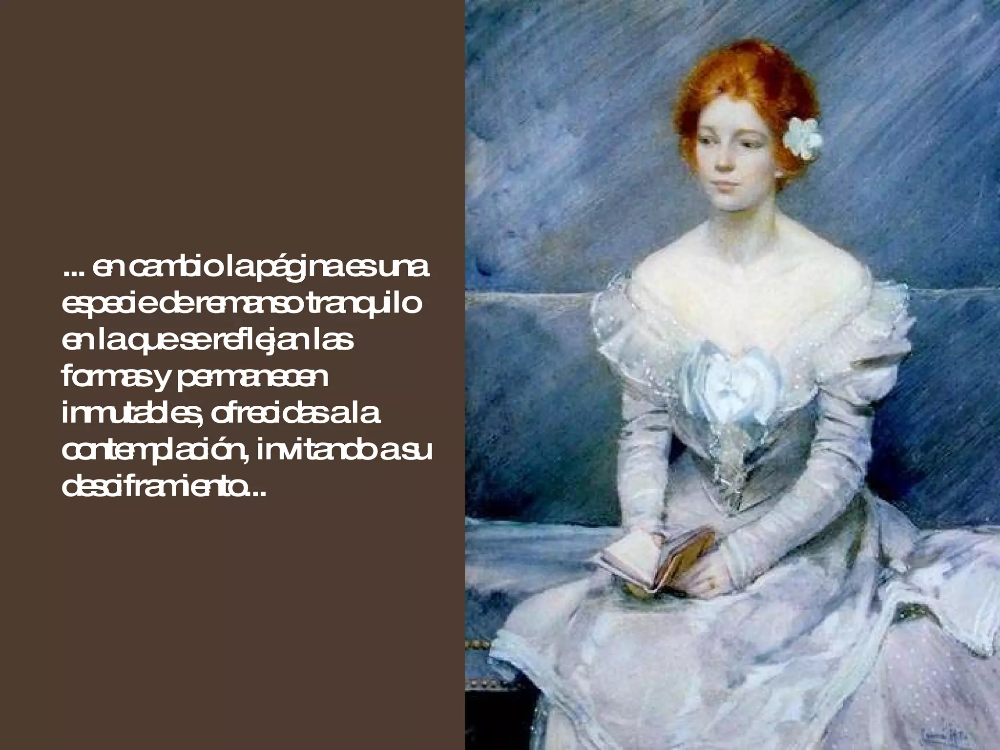 ... en cambio la página es una especie de remanso tranquilo en la que se reflejan las formas y permanecen inmutables, ofrecidas a la contemplación, invitando a su desciframiento... 