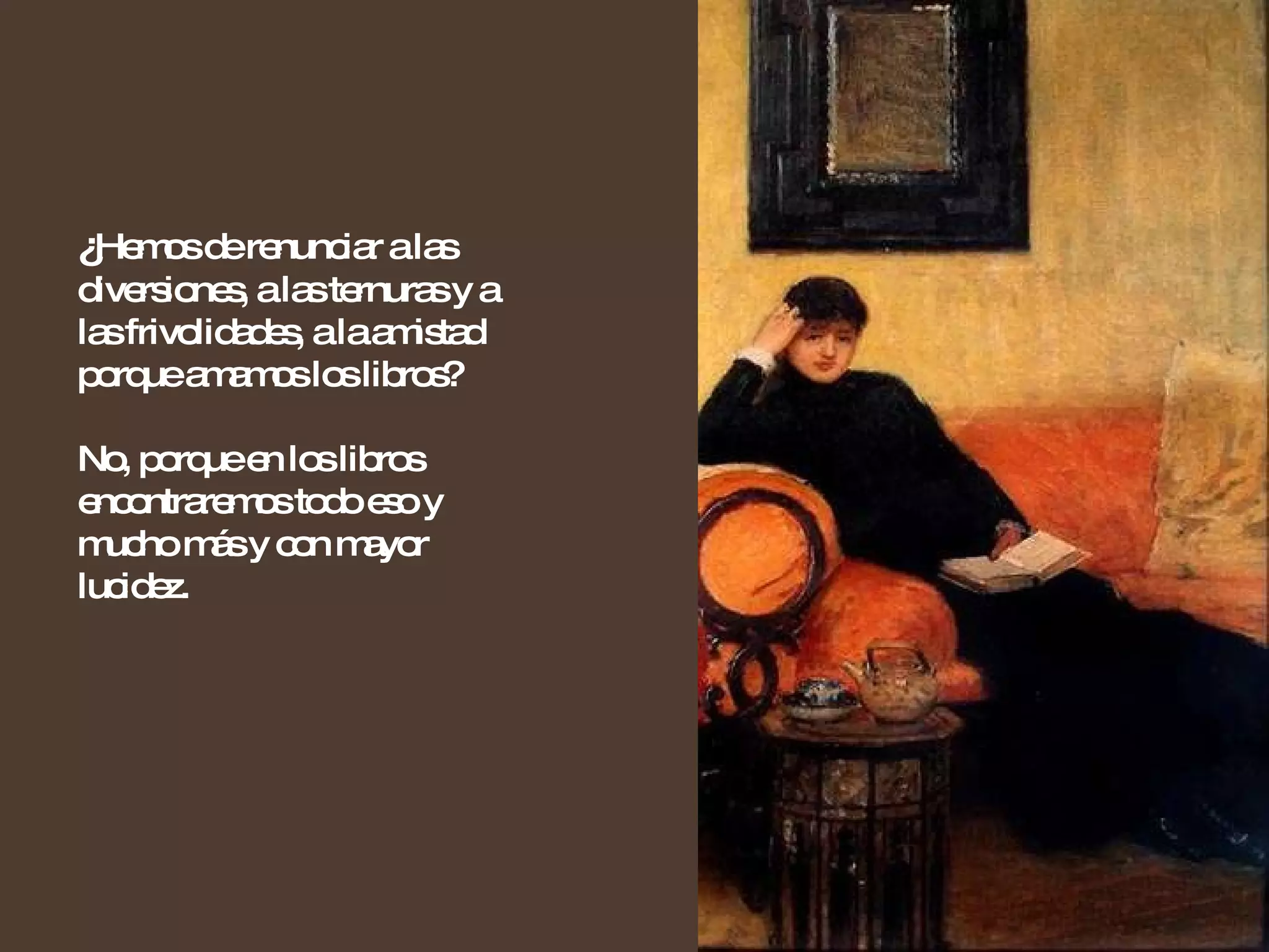 ¿ Hemos de renunciar a las diversiones, a las ternuras y a las frivolidades, a la amistad porque amamos los libros?  No, porque en los libros encontraremos todo eso y mucho más y con mayor lucidez. 