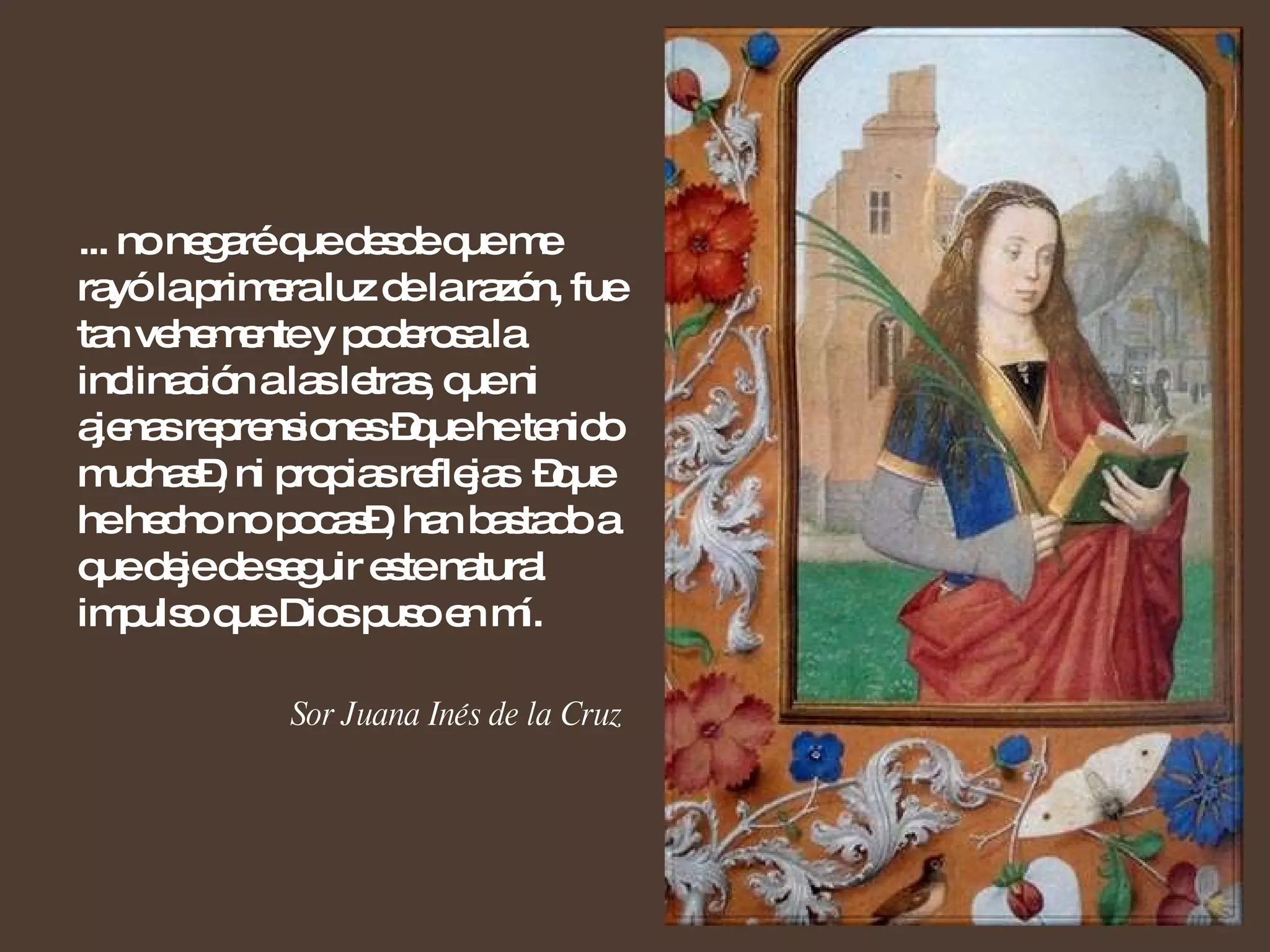 ... no negaré que desde que me rayó la primera luz de la razón, fue tan vehemente y poderosa la inclinación a las letras, que ni ajenas reprensiones –que he tenido muchas–, ni propias reflejas  –que he hecho no pocas–, han bastado a que deje de seguir este natural impulso que Dios puso en mí. Sor Juana Inés de la Cruz 