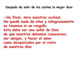 -¡Ay Dios!, mira nuestros coches!, No quedó nada de ellos y milagrosamente  no tenemos ni un rasguño, ésta debe ser una señal de Dios de que nosotros debemos conocernos, ser amigos, y hacer el amor como desquiciados por el resto de nuestros días  Después de salir de los coches la mujer dice: 