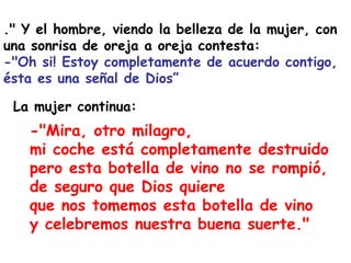 ." Y el hombre, viendo la belleza de la mujer, con una sonrisa de oreja a oreja contesta:  -"Oh si! Estoy completamente de acuerdo contigo, ésta es una señal de Dios”  -"Mira, otro milagro,  mi coche está completamente destruido pero esta botella de vino no se rompió, de seguro que Dios quiere  que nos tomemos esta botella de vino  y celebremos nuestra buena suerte."   La mujer continua: 