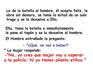 Le da la botella al hombre, él acepta feliz, la abre sin demora, se toma la mitad de un solo trago y se la devuelve a Ella. " La mujer responde: -"No, yo creo que mejor voy a esperar  a la policía; tú ya tienes aliento etílico." - "¿Qué, no vas a beber?  El Hombre extrañado la pregunta: Ella, toma la botella e inmediatamente  le pone el tapón y se la devuelve al hombre, 