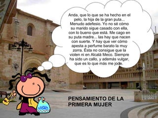 PENSAMIENTO DE LA PRIMERA MUJER  Anda, que lo que se ha hecho en el pelo, la hija de la gran puta... Menudo adefesio. Yo no sé cómo su marido sigue casado con ella, con lo bueno que está. Me cago en su puta madre... las hay que nacen con suerte. Y hay que ver cómo apesta a perfume barato la muy zorra. Ésta no consigue que la violen ni en Alcalá Meco. Siempre ha sido un callo, y además vulgar, que es lo que más me jode.  