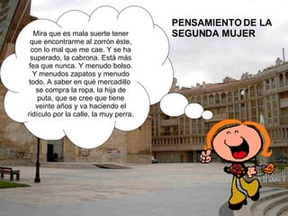 PENSAMIENTO DE LA SEGUNDA MUJER  Mira que es mala suerte tener que encontrarme al zorrón éste, con lo mal que me cae. Y se ha superado, la cabrona. Está más fea que nunca. Y menudo bolso. Y menudos zapatos y menudo todo. A saber en qué mercadillo  se compra la ropa, la hija de puta, que se cree que tiene veinte años y va haciendo el ridículo por la calle, la muy perra.  