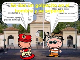 ¡Coño! Pero  si es el tontolculo del Mariano.  ¿Qué pasa, gilipollas?  Pues nada, lo de siempre, que cada vez te veo más calvo. ¿Por qué no te compras un peluquín de una puta vez, y dejas de ir dando el cante por la calle con la calva esa, que parece una pista de aterrizaje para ovnis?  Porque prefiero raparle el coño a tu puta madre, que con los pelánganos que tiene me voy a hacer una peluca que voy a parecer una estrella del rock. Lo malo es el olor, que no veas si le canta la chirla a la hija de puta.  Ya ves. Como a tu mujer, que cada vez que me la follo me tengo que restregar la polla con Ajax pino.  Pues te durarán un huevo los botes, porque tu parienta me ha dicho que tienes menos rabo que el hermano pequeño de David el Gnomo.  Mi parienta no tiene ni puta idea de nada, cabronazo. No ves que fue novia tuya hasta que la metí el pollazo.  Y menudo favor me hiciste, capullo, que con lo zorra que es... En el instituto se la tiraron hasta los del equipo de ajedrez.  Bueno, idiota, que me piro. Te veo otro día.  No si yo te veo antes, mamón. Hala, que te jodan.  Y tú que lo veas, gilipollas  Se dan un golpecito en el hombro y se separan .  