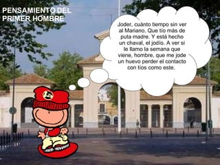 PENSAMIENTO DEL PRIMER HOMBRE Joder, cuánto tiempo sin ver al Mariano. Que tío más de puta madre. Y está hecho un chaval, el jodío. A ver si le llamo la semana que viene, hombre, que me jode un huevo perder el contacto con tíos como este.  