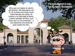 Mira que es majete el cabrón del Antonio. Me descojono con él. Si no fuera con prisa me lo había llevado de cañas. El martes o el miércoles le llamo, y llamo también al Paco, que hace que no nos juntamos... y nos pasamos una tarde de puta madre los tres.  PENSAMIENTO DEL SEGUNDO HOMBRE 