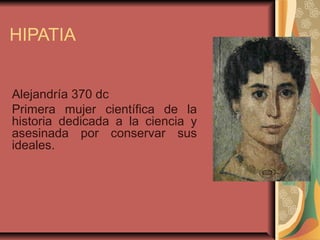 HIPATIA


Alejandría 370 dc
Primera mujer científica de la
historia dedicada a la ciencia y
asesinada por conservar sus
ideales.
 