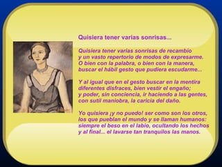 Quisiera tener varias sonrisas... Quisiera tener varias sonrisas de recambio y un vasto repertorio de modos de expresarme. O bien con la palabra, o bien con la manera, buscar el hábil gesto que pudiera escudarme... Y al igual que en el gesto buscar en la mentira diferentes disfraces, bien vestir el engaño; y poder, sin conciencia, ir haciendo a las gentes, con sutil maniobra, la caricia del daño.  Yo quisiera ¡y no puedo! ser como son los otros, los que pueblan el mundo y se llaman humanos: siempre el beso en el labio, ocultando los hechos y al final... el lavarse tan tranquilos las manos.  