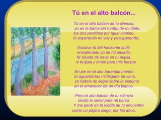 Tú en el alto balcón...   Tú en el alto balcón de tu silencio,   yo en la barca sin rumbo de mi daño, los dos perdidos por igual camino,   tú esperando mi voz y yo esperando. Esclavo tú del horizonte inútil, encadenada yo de mi pasado. Ni silueta de nave en tu pupila,   ni brújula y timón para mis brazos. En pie en el alto barandal marino   tú aguardarías mi llegada en vano.   yo habría de llegar sobre la espuma en el amanecer de un día blanco. Pero el alto balcón de tu silencio olvidó la señal para mi barco.   Y me perdí en la niebla de tu encuentro como un pájaro ciego, por los años . 