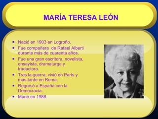 Nació en 1903 en Logroño.  Fue compañera  de Rafael Alberti durante más de cuarenta años. Fue una gran escritora, novelista, ensayista, dramaturga y traductora.   Tras la guerra, vivió en París y más tarde en Roma. Regresó a España con la Democracia. Murió en 1988. MARÍA TERESA LEÓN 