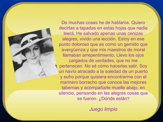 De muchas cosas he de hablaros. Quiero decirlas a tapadas en estas hojas que nadie leerá. He salvado apenas unas cenizas alegres, vivido una lección. Estoy en ese punto doloroso que es como un gemido que avergüenza y que mis maestros de moral llamaban arrepentimiento. Llevo los ojos cargados de verdades, que no me pertenecen. No sé cómo hacerlas salir. Soy un navío atracado a la soledad de un puerto y sufro porque quisiera encontrarme con el marinero borracho que conoce las mejores tabernas y acompañarle muelle abajo, en silencio, pensando en las alegres cosas que se fueron. ¿Dónde están ? Juego limpio 