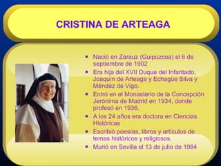 Nació en Zarauz (Guipúzcoa) el 6 de septiembre de 1902  Era hija del XVII Duque del Infantado, Joaquín de Arteaga y Echagüe Silva y Méndez de Vigo.  Entró en el Monasterio de la Concepción Jerónima de Madrid en 1934, donde profesó en 1936.  A los 24 años era doctora en Ciencias Históricas Escribió poesías, libros y artículos de temas históricos y religiosos.  Murió en Sevilla el 13 de julio de 1984   CRISTINA DE ARTEAGA 