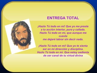 ENTREGA TOTAL ¡Hazlo Tú todo en mí! Que yo me preste a tu acción interior, pura y callada. Hazlo Tú todo en mí, que aunque me cueste me dejaré labrar sin decir nada. ¡Hazlo Tú todo en mí! Que yo te sienta ser en mí dirección y disciplina. Hazlo Tú todo en mí. Que estoy sedienta de ser canal de tu virtud divina 