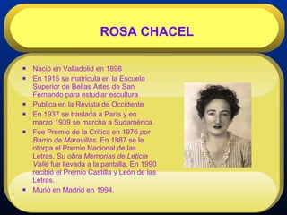 Nació en Valladolid en 1898  En 1915 se matricula en la Escuela Superior de Bellas Artes de San Fernando para estudiar escultura  Publica en la Revista de Occidente  En 1937 se traslada a París y en marzo 1939 se marcha a Sudamérica  Fue Premio de la Crítica en 1976  por Barrio de Maravillas . En 1987 se le otorga el Premio Nacional de las Letras. Su  obra Memorias de Leticia Valle  fue llevada a la pantalla. En 1990 recibió el Premio Castilla y León de las Letras.  Murió en Madrid en 1994. ROSA CHACEL 